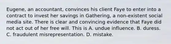 Eugene, an accountant, convinces his client Faye to enter into a contract to invest her savings in Gathering, a non-existent social media site. There is clear and convincing evidence that Faye did not act out of her free will. This is A. undue influence. B. duress. C. fraudulent misrepresentation. D. mistake.