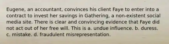 Eugene, an accountant, convinces his client Faye to enter into a contract to invest her savings in Gathering, a non-existent social media site. There is clear and convincing evidence that Faye did not act out of her free will. This is a. undue influence. b. duress. c. mistake. d. fraudulent misrepresentation.