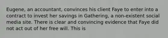 Eugene, an accountant, convinces his client Faye to enter into a contract to invest her savings in Gathering, a non-existent social media site. There is clear and convincing evidence that Faye did not act out of her free will. This is