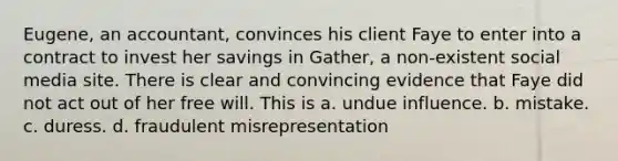 Eugene, an accountant, convinces his client Faye to enter into a contract to invest her savings in Gather, a non-existent social media site. There is clear and convincing evidence that Faye did not act out of her free will. This is a. undue influence. b. mistake. c. duress. d. fraudulent misrepresentation