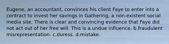 Eugene, an accountant, convinces his client Faye to enter into a contract to invest her savings in Gathering, a non-existent social media site. There is clear and convincing evidence that Faye did not act out of her free will. This is a.undue influence. b.fraudulent misrepresentation. c.duress. d.mistake.