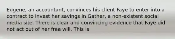 Eugene, an accountant, convinces his client Faye to enter into a contract to invest her savings in Gather, a non-existent social media site. There is clear and convincing evidence that Faye did not act out of her free will. This is