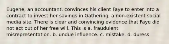 Eugene, an accountant, convinces his client Faye to enter into a contract to invest her savings in Gathering, a non-existent social media site. There is clear and convincing evidence that Faye did not act out of her free will. This is a. fraudulent misrepresentation. b. undue influence. c. mistake. d. duress