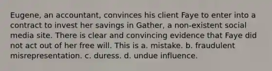 Eugene, an accountant, convinces his client Faye to enter into a contract to invest her savings in Gather, a non-existent social media site. There is clear and convincing evidence that Faye did not act out of her free will. This is a. mistake. b. fraudulent misrepresentation. c. duress. d. undue influence.