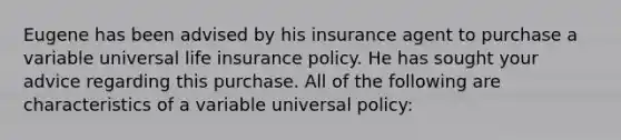 Eugene has been advised by his insurance agent to purchase a variable universal life insurance policy. He has sought your advice regarding this purchase. All of the following are characteristics of a variable universal policy: