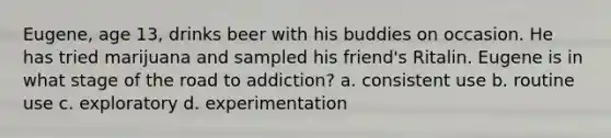 Eugene, age 13, drinks beer with his buddies on occasion. He has tried marijuana and sampled his friend's Ritalin. Eugene is in what stage of the road to addiction? a. consistent use b. routine use c. exploratory d. experimentation