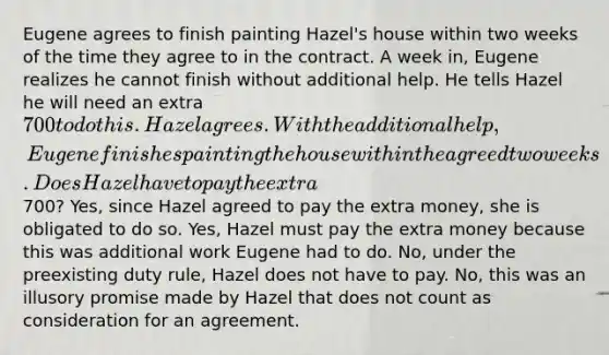 Eugene agrees to finish painting Hazel's house within two weeks of the time they agree to in the contract. A week in, Eugene realizes he cannot finish without additional help. He tells Hazel he will need an extra 700 to do this. Hazel agrees. With the additional help, Eugene finishes painting the house within the agreed two weeks. Does Hazel have to pay the extra700? Yes, since Hazel agreed to pay the extra money, she is obligated to do so. Yes, Hazel must pay the extra money because this was additional work Eugene had to do. No, under the preexisting duty rule, Hazel does not have to pay. No, this was an illusory promise made by Hazel that does not count as consideration for an agreement.