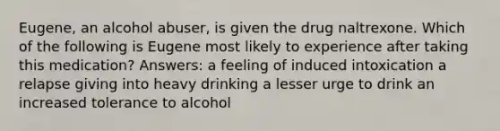 Eugene, an alcohol abuser, is given the drug naltrexone. Which of the following is Eugene most likely to experience after taking this medication? Answers: a feeling of induced intoxication a relapse giving into heavy drinking a lesser urge to drink an increased tolerance to alcohol