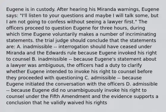 Eugene is in custody. After hearing his Miranda warnings, Eugene says: "I'll listen to your questions and maybe I will talk some, but I am not going to confess without seeing a lawyer first." The officers proceed to question Eugene for three hours, during which time Eugene voluntarily makes a number of incriminating statements. the trial judge should conclude that the statements are: A. inadmissible -- interrogation should have ceased under Miranda and the Edwards rule because Eugene invoked his right to counsel B. inadmissible -- because Eugene's statement about a lawyer was ambiguous, the officers had a duty to clarify whether Eugene intended to invoke his right to counsel before they proceeded with questioning C. admissible -- because Eugene initiated the conversation with the officers D. admissible -- because Eugene did no unambiguously invoke his right to counsel under the Fifth Amendment and the evidence supports a conclusion that he validly waived his rights