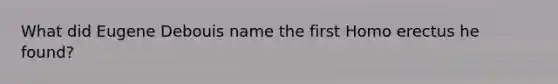 What did Eugene Debouis name the first Homo erectus he found?