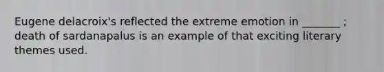 Eugene delacroix's reflected the extreme emotion in _______ ; death of sardanapalus is an example of that exciting literary themes used.