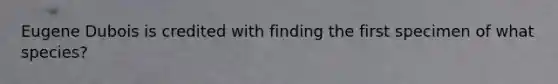 Eugene Dubois is credited with finding the first specimen of what species?