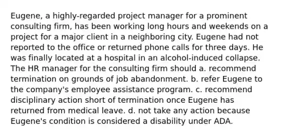 Eugene, a highly-regarded project manager for a prominent consulting firm, has been working long hours and weekends on a project for a major client in a neighboring city. Eugene had not reported to the office or returned phone calls for three days. He was finally located at a hospital in an alcohol-induced collapse. The HR manager for the consulting firm should a. recommend termination on grounds of job abandonment. b. refer Eugene to the company's employee assistance program. c. recommend disciplinary action short of termination once Eugene has returned from medical leave. d. not take any action because Eugene's condition is considered a disability under ADA.