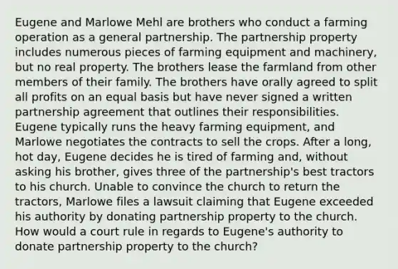 Eugene and Marlowe Mehl are brothers who conduct a farming operation as a general partnership. The partnership property includes numerous pieces of farming equipment and machinery, but no real property. The brothers lease the farmland from other members of their family. The brothers have orally agreed to split all profits on an equal basis but have never signed a written partnership agreement that outlines their responsibilities. Eugene typically runs the heavy farming equipment, and Marlowe negotiates the contracts to sell the crops. After a long, hot day, Eugene decides he is tired of farming and, without asking his brother, gives three of the partnership's best tractors to his church. Unable to convince the church to return the tractors, Marlowe files a lawsuit claiming that Eugene exceeded his authority by donating partnership property to the church. How would a court rule in regards to Eugene's authority to donate partnership property to the church?