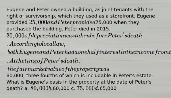 Eugene and Peter owned a building, as joint tenants with the right of survivorship, which they used as a storefront. Eugene provided 25,000 and Peter provided75,000 when they purchased the building. Peter died in 2015. 20,000 of depreciation was taken before Peter's death. According to local law, both Eugene and Peter had a one half interest in the income from the property. At the time of Peter's death, the fair market value of the property was80,000, three fourths of which is includable in Peter's estate. What is Eugene's basis in the property at the date of Peter's death? a. 80,000 b.60,000 c. 75,000 d.65,000