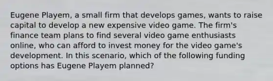 Eugene Playem, a small firm that develops games, wants to raise capital to develop a new expensive video game. The firm's finance team plans to find several video game enthusiasts online, who can afford to invest money for the video game's development. In this scenario, which of the following funding options has Eugene Playem planned?