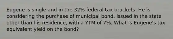 Eugene is single and in the 32% federal tax brackets. He is considering the purchase of municipal bond, issued in the state other than his residence, with a YTM of 7%. What is Eugene's tax equivalent yield on the bond?