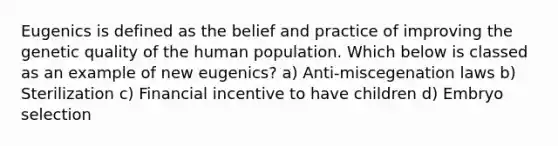 Eugenics is defined as the belief and practice of improving the genetic quality of the human population. Which below is classed as an example of new eugenics? a) Anti-miscegenation laws b) Sterilization c) Financial incentive to have children d) Embryo selection