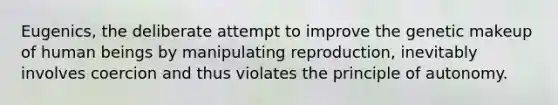 Eugenics, the deliberate attempt to improve the genetic makeup of human beings by manipulating reproduction, inevitably involves coercion and thus violates the principle of autonomy.