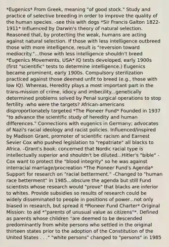 *Eugenics* From Greek, meaning "of good stock." Study and practice of selective breeding in order to improve the quality of the human species. -see this with dogs *Sir Francis Galton 1822-1911* Influenced by Darwin's theory of natural selection. Reasoned that, by protecting the weak, humans are acting against natural selection. If those with less intelligence outbreed those with more intelligence, result is "reversion toward mediocrity."...those with less intelligence shouldn't breed *Eugenics Movements, USA* IQ tests developed, early 1900s (first "scientific" tests to determine intelligence.) Eugenics became prominent, early 1900s. Compulsory sterilization practiced against those deemed unfit to breed (e.g., those with low IQ). Whereas, Heredity plays a most important part in the trans-mission of crime, idiocy and imbecility...genetically determined problems solved by Penal surgical operations to stop fertility -who were the targets? African-americans disproportionately targeted *The Pioneer Fund* Founded in 1937 "to advance the scientific study of heredity and human differences." Connections with eugenics in Germany; advocates of Nazi's racial ideology and racist policies. Influenced/inspired by Madison Grant, promoter of scientific racism and Earnest Sevier Cox who pushed legislation to "repatriate" all blacks to Africa. -Grant's book: concerned that Nordic racial type is intellectually superior and shouldn't be diluted...Hitler's "bible" -Cox want to protect the "blood integrity" so he was against interracial marriage/procreation *The Pioneer Fund's Agenda* Support for research on "racial betterment." -Changed to "human race betterment" in 1985...obscure the agenda but still Fund scientists whose research would "prove" that blacks are inferior to whites. Provide subsidies so results of research could be widely disseminated to people in positions of power...not only biased in research, but spread it *Pioneer Fund Charter* Original Mission: to aid *"parents of unusual value as citizens"*. Defined as parents whose children "are deemed to be descended predominantly from white persons who settled in the original thirteen states prior to the adoption of the Constitution of the United States . . ." "white persons" changed to "persons" in 1985