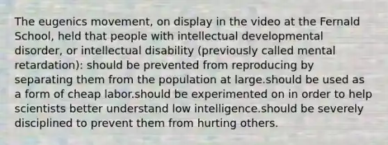 The eugenics movement, on display in the video at the Fernald School, held that people with intellectual developmental disorder, or intellectual disability (previously called mental retardation): should be prevented from reproducing by separating them from the population at large.should be used as a form of cheap labor.should be experimented on in order to help scientists better understand low intelligence.should be severely disciplined to prevent them from hurting others.