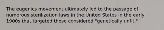 The eugenics movement ultimately led to the passage of numerous sterilization laws in the United States in the early 1900s that targeted those considered "genetically unfit."