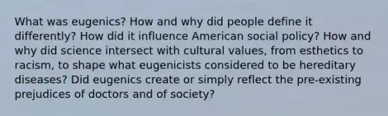 What was eugenics? How and why did people define it differently? How did it influence American social policy? How and why did science intersect with <a href='https://www.questionai.com/knowledge/kyz76nVU9o-cultural-values' class='anchor-knowledge'>cultural values</a>, from esthetics to racism, to shape what eugenicists considered to be hereditary diseases? Did eugenics create or simply reflect the pre-existing prejudices of doctors and of society?