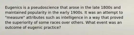 Eugenics is a pseudoscience that arose in the late 1800s and maintained popularity in the early 1900s. It was an attempt to "measure" attributes such as intelligence in a way that proved the superiority of some races over others. What event was an outcome of eugenic practice?