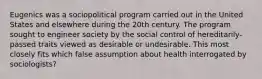 Eugenics was a sociopolitical program carried out in the United States and elsewhere during the 20th century. The program sought to engineer society by the social control of hereditarily-passed traits viewed as desirable or undesirable. This most closely fits which false assumption about health interrogated by sociologists?