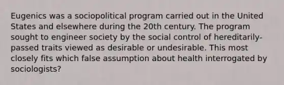 Eugenics was a sociopolitical program carried out in the United States and elsewhere during the 20th century. The program sought to engineer society by the social control of hereditarily-passed traits viewed as desirable or undesirable. This most closely fits which false assumption about health interrogated by sociologists?