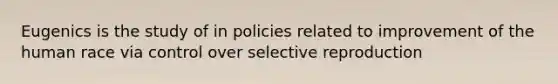 Eugenics is the study of in policies related to improvement of the human race via control over selective reproduction