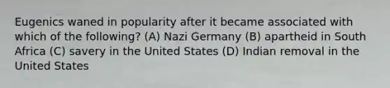 Eugenics waned in popularity after it became associated with which of the following? (A) Nazi Germany (B) apartheid in South Africa (C) savery in the United States (D) Indian removal in the United States