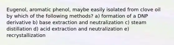 Eugenol, aromatic phenol, maybe easily isolated from clove oil by which of the following methods? a) formation of a DNP derivative b) base extraction and neutralization c) steam distillation d) acid extraction and neutralization e) recrystallization