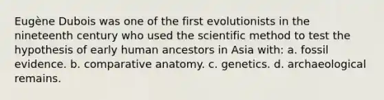 Eugène Dubois was one of the first evolutionists in the nineteenth century who used the scientific method to test the hypothesis of early human ancestors in Asia with: a. fossil evidence. b. comparative anatomy. c. genetics. d. archaeological remains.