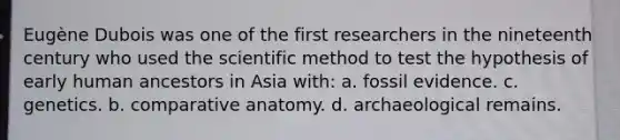 Eugène Dubois was one of the first researchers in the nineteenth century who used the scientific method to test the hypothesis of early human ancestors in Asia with: a. fossil evidence. c. genetics. b. comparative anatomy. d. archaeological remains.