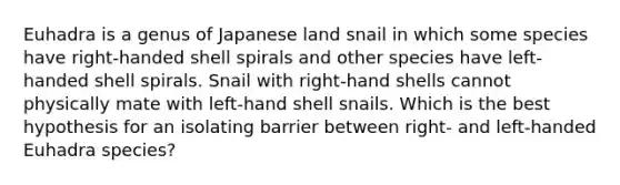 Euhadra is a genus of Japanese land snail in which some species have right-handed shell spirals and other species have left-handed shell spirals. Snail with right-hand shells cannot physically mate with left-hand shell snails. Which is the best hypothesis for an isolating barrier between right- and left-handed Euhadra species?​