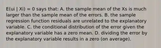 E(ui | Xi) = 0 says that: A. the sample mean of the Xs is much larger than the sample mean of the errors. B. the sample regression function residuals are unrelated to the explanatory variable. C. the conditional distribution of the error given the explanatory variable has a zero mean. D. dividing the error by the explanatory variable results in a zero​ (on average).