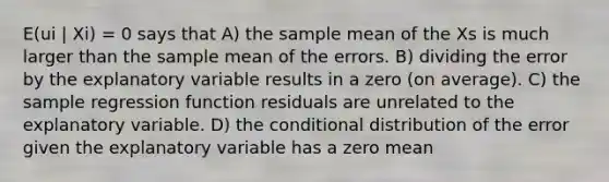 E(ui | Xi) = 0 says that A) the sample mean of the Xs is much larger than the sample mean of the errors. B) dividing the error by the explanatory variable results in a zero (on average). C) the sample regression function residuals are unrelated to the explanatory variable. D) <a href='https://www.questionai.com/knowledge/kkQpDimdJH-the-conditional' class='anchor-knowledge'>the conditional</a> distribution of the error given the explanatory variable has a zero mean