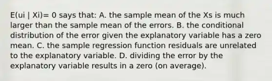 E(ui | Xi)= 0 says​ that: A. the sample mean of the Xs is much larger than the sample mean of the errors. B. the conditional distribution of the error given the explanatory variable has a zero mean. C. the sample regression function residuals are unrelated to the explanatory variable. D. dividing the error by the explanatory variable results in a zero​ (on average).