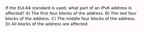 If the EUI-64 standard is used, what part of an IPv6 address is affected? A) The first four blocks of the address. B) The last four blocks of the address. C) The middle four blocks of the address. D) All blocks of the address are affected.