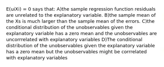 E(uiXi) = 0 says that: A)the sample regression function residuals are unrelated to the explanatory variable. B)the sample mean of the Xs is much larger than the sample mean of the errors. C)the conditional distribution of the unobservables given the explanatory variable has a zero mean and the unobservables are uncorrrelated with explanatory variables D)The conditional distribution of the unobservables given the explanatory variable has a zero mean but the unobservables might be corrrelated with explanatory variables