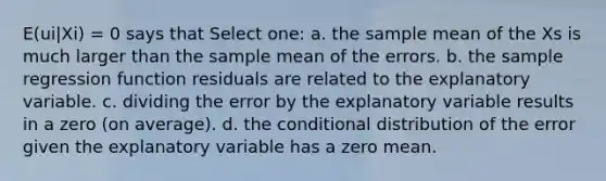 E(ui|Xi) = 0 says that Select one: a. the sample mean of the Xs is much larger than the sample mean of the errors. b. the sample regression function residuals are related to the explanatory variable. c. dividing the error by the explanatory variable results in a zero (on average). d. the conditional distribution of the error given the explanatory variable has a zero mean.