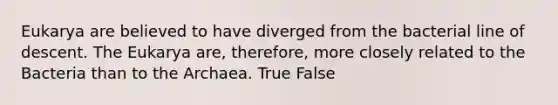 Eukarya are believed to have diverged from the bacterial line of descent. The Eukarya are, therefore, more closely related to the Bacteria than to the Archaea. True False