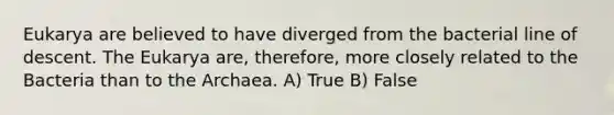 Eukarya are believed to have diverged from the bacterial line of descent. The Eukarya are, therefore, more closely related to the Bacteria than to the Archaea. A) True B) False