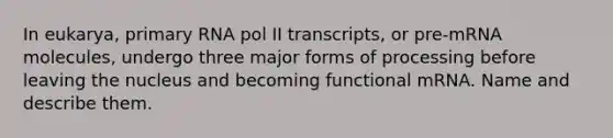 In eukarya, primary RNA pol II transcripts, or pre-mRNA molecules, undergo three major forms of processing before leaving the nucleus and becoming functional mRNA. Name and describe them.