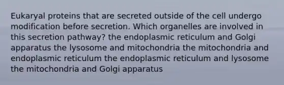 Eukaryal proteins that are secreted outside of the cell undergo modification before secretion. Which organelles are involved in this secretion pathway? the endoplasmic reticulum and Golgi apparatus the lysosome and mitochondria the mitochondria and endoplasmic reticulum the endoplasmic reticulum and lysosome the mitochondria and Golgi apparatus