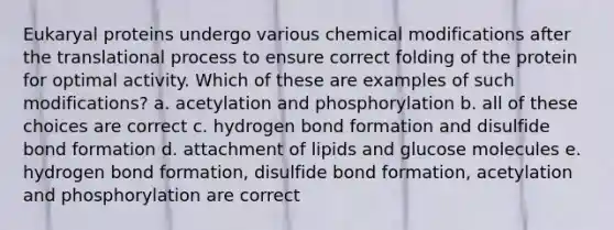 Eukaryal proteins undergo various chemical modifications after the translational process to ensure correct folding of the protein for optimal activity. Which of these are examples of such modifications? a. acetylation and phosphorylation b. all of these choices are correct c. hydrogen bond formation and disulfide bond formation d. attachment of lipids and glucose molecules e. hydrogen bond formation, disulfide bond formation, acetylation and phosphorylation are correct