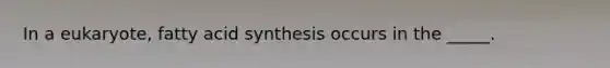 In a eukaryote, fatty acid synthesis occurs in the _____.