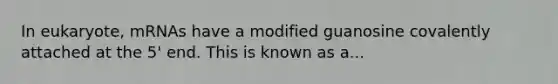 In eukaryote, mRNAs have a modified guanosine covalently attached at the 5' end. This is known as a...