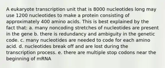 A eukaryote transcription unit that is 8000 nucleotides long may use 1200 nucleotides to make a protein consisting of approximately 400 <a href='https://www.questionai.com/knowledge/k9gb720LCl-amino-acids' class='anchor-knowledge'>amino acids</a>. This is best explained by the fact that: a. many noncoding stretches of nucleotides are present in the gene b. there is redundancy and ambiguity in the genetic code. c. many nucleotides are needed to code for each amino acid. d. nucleotides break off and are lost during the transcription process. e. there are multiple stop codons near the beginning of mRNA